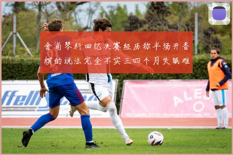 舍甫琴科回忆决赛经历称半场开香槟的说法完全不实三四个月失眠难以释怀