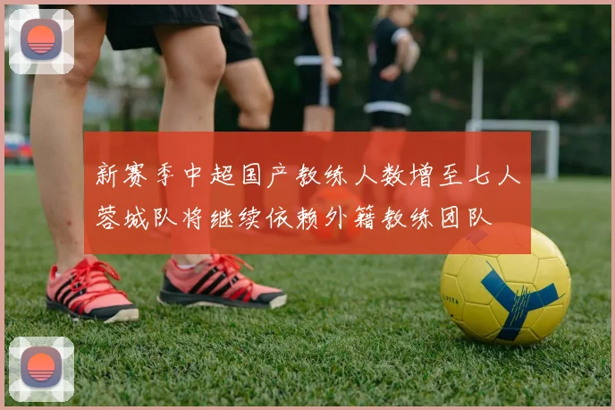 新赛季中超国产教练人数增至七人蓉城队将继续依赖外籍教练团队