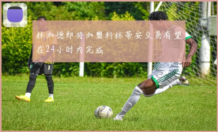 林加德即将加盟科林蒂安交易有望在24小时内完成