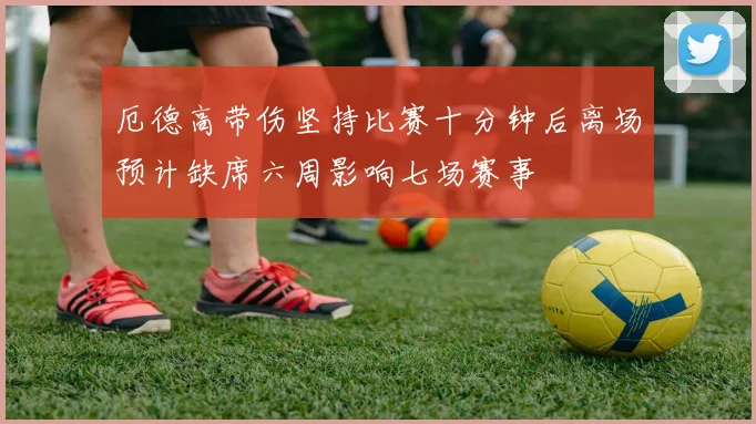 厄德高带伤坚持比赛十分钟后离场预计缺席六周影响七场赛事