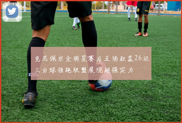 克尼佩尔全明星赛后五场狂轰26记三分球领跑联盟展现超强实力