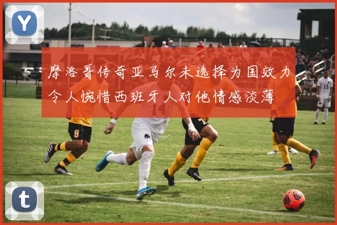 摩洛哥传奇亚马尔未选择为国效力令人惋惜西班牙人对他情感淡薄