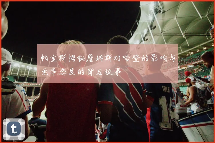 帕金斯揭秘詹姆斯对哈登的影响与竞争态度的背后故事