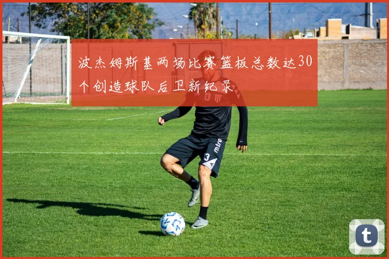 波杰姆斯基两场比赛篮板总数达30个创造球队后卫新纪录