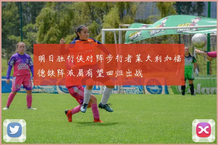 明日独行侠对阵步行者莱夫利加福德缺阵浓眉有望回归出战