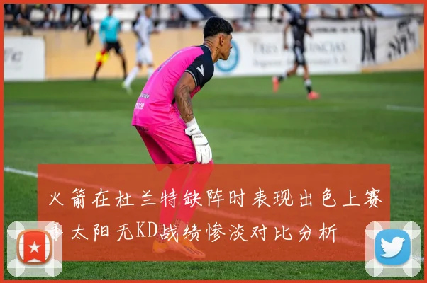火箭在杜兰特缺阵时表现出色上赛季太阳无KD战绩惨淡对比分析