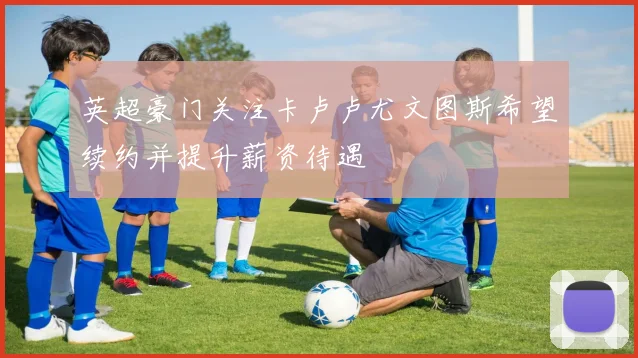 英超豪门关注卡卢卢尤文图斯希望续约并提升薪资待遇