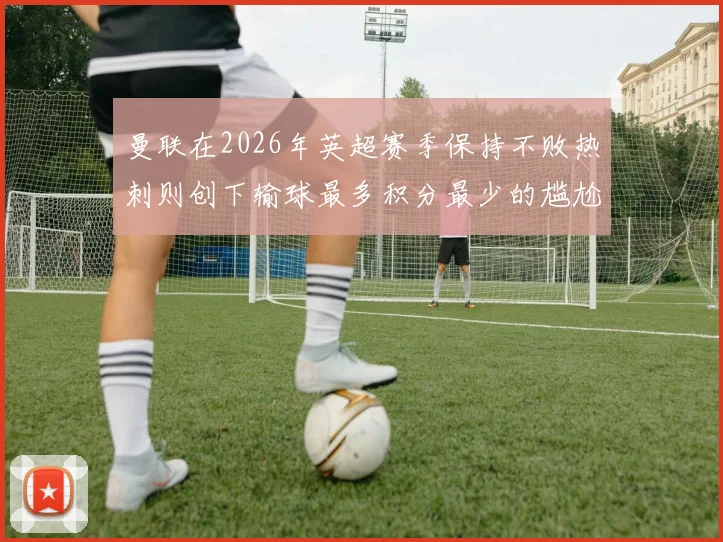 曼联在2026年英超赛季保持不败热刺则创下输球最多积分最少的尴尬纪录