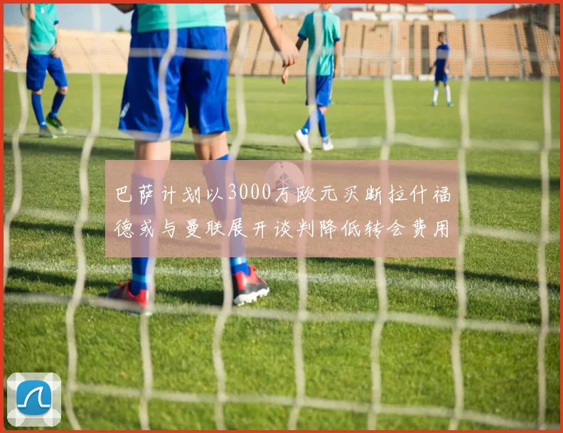 巴萨计划以3000万欧元买断拉什福德或与曼联展开谈判降低转会费用