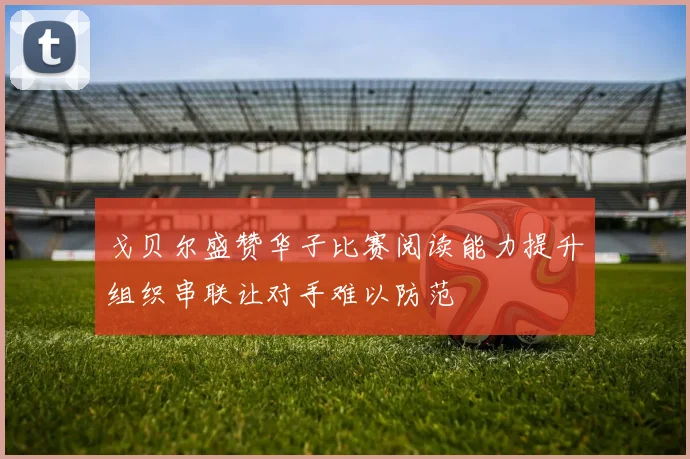 戈贝尔盛赞华子比赛阅读能力提升组织串联让对手难以防范
