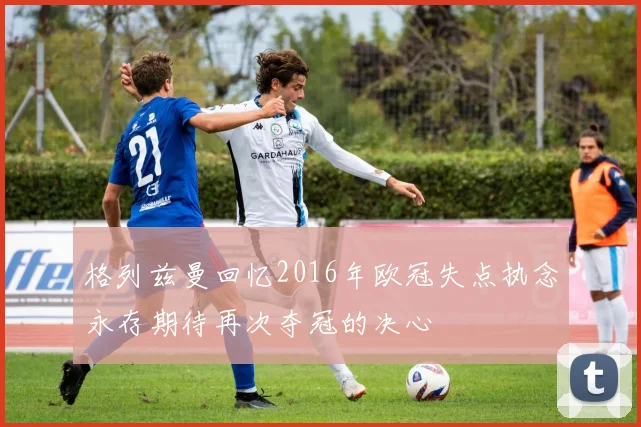格列兹曼回忆2016年欧冠失点执念永存期待再次夺冠的决心