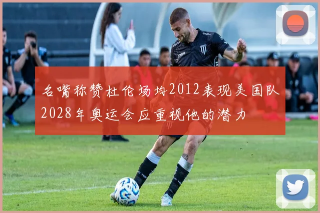 名嘴称赞杜伦场均2012表现美国队2028年奥运会应重视他的潜力