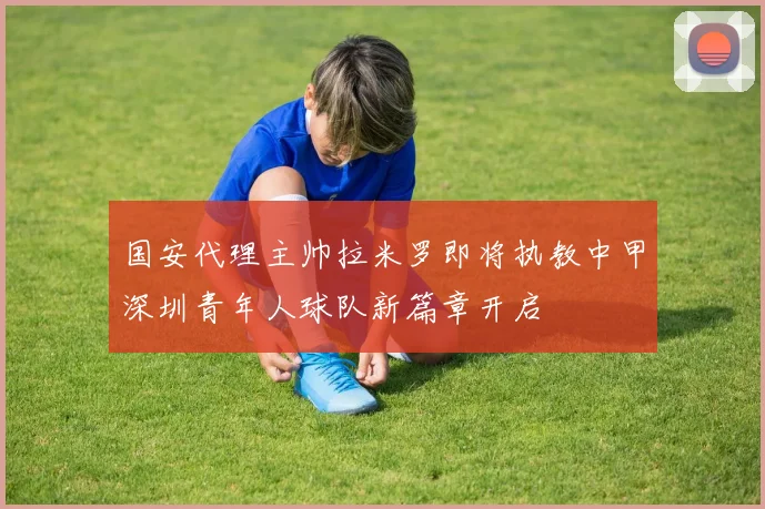 国安代理主帅拉米罗即将执教中甲深圳青年人球队新篇章开启