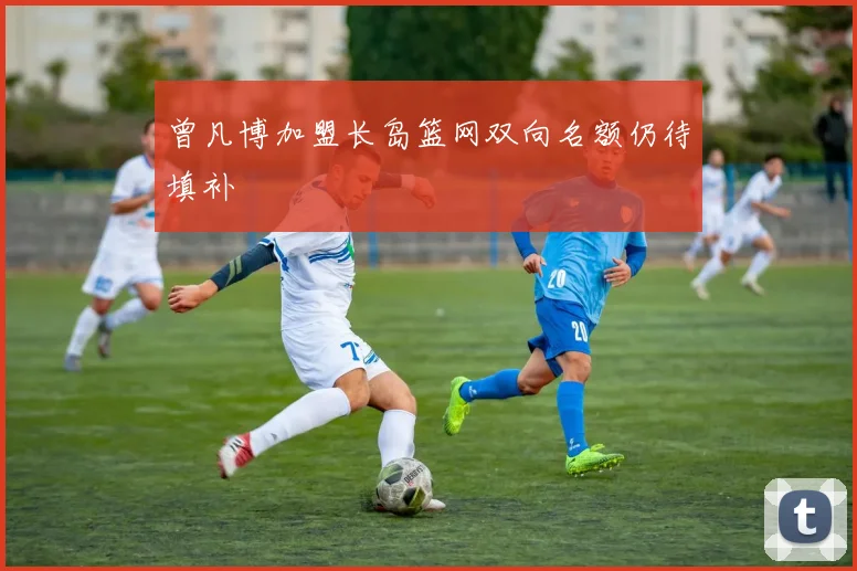 曾凡博加盟长岛篮网双向名额仍待填补