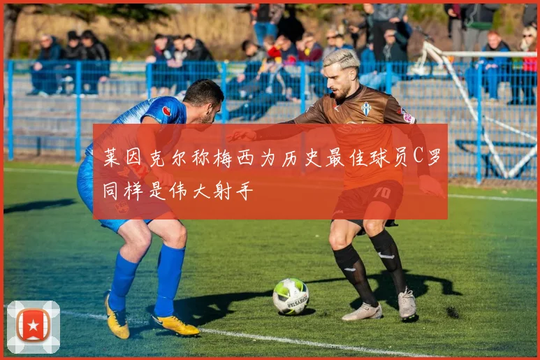 莱因克尔称梅西为历史最佳球员C罗同样是伟大射手