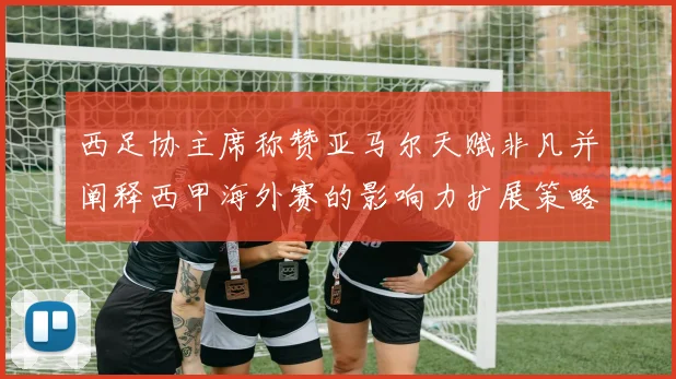 西足协主席称赞亚马尔天赋非凡并阐释西甲海外赛的影响力扩展策略