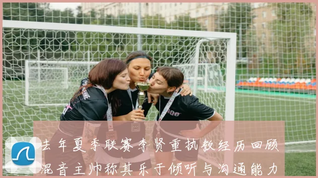 去年夏季联赛李贤重执教经历回顾混音主帅称其乐于倾听与沟通能力强