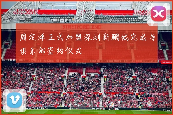周定洋正式加盟深圳新鹏城完成与俱乐部签约仪式