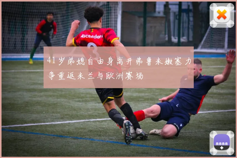 41岁弟媳自由身离开弗鲁米嫩塞力争重返米兰与欧洲赛场