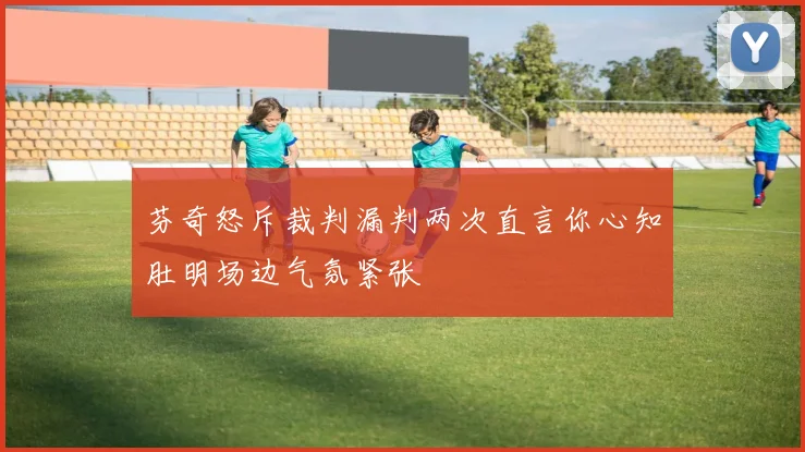 芬奇怒斥裁判漏判两次直言你心知肚明场边气氛紧张