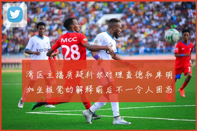 湾区主播质疑科尔对理查德和库明加坐板凳的解释前后不一令人困惑