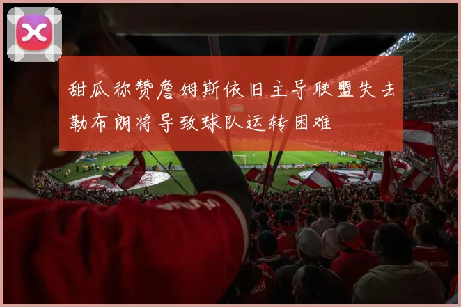 甜瓜称赞詹姆斯依旧主导联盟失去勒布朗将导致球队运转困难