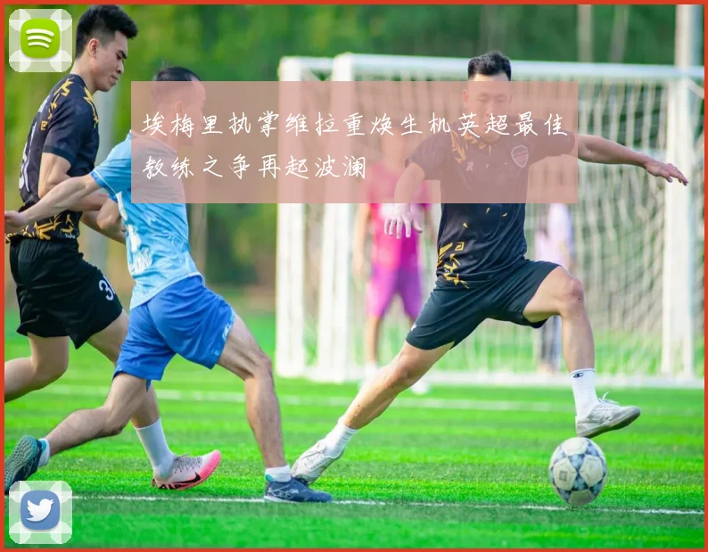 埃梅里执掌维拉重焕生机英超最佳教练之争再起波澜
