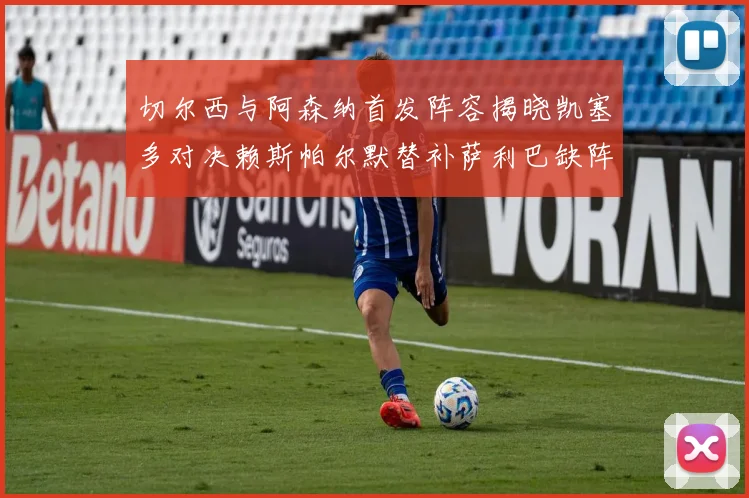 切尔西与阿森纳首发阵容揭晓凯塞多对决赖斯帕尔默替补萨利巴缺阵