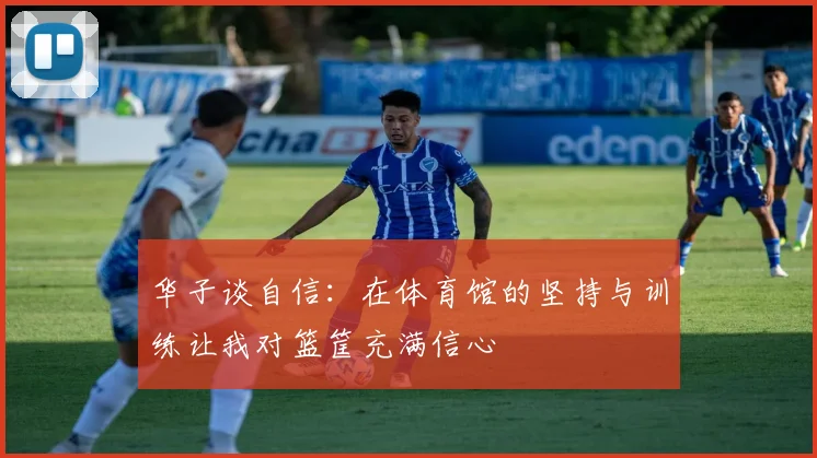 华子谈自信：在体育馆的坚持与训练让我对篮筐充满信心
