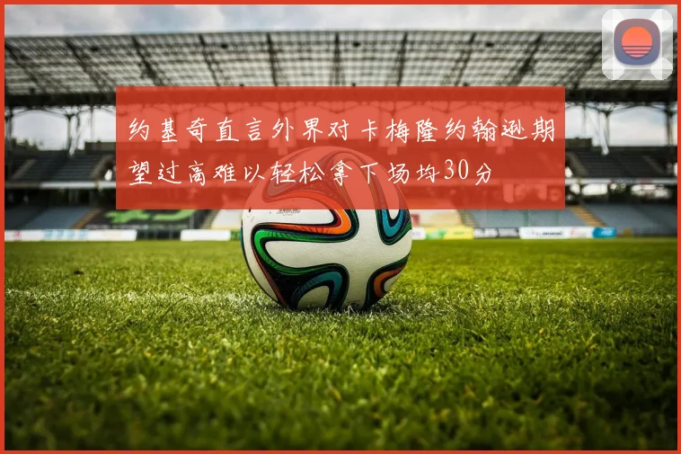 约基奇直言外界对卡梅隆约翰逊期望过高难以轻松拿下场均30分