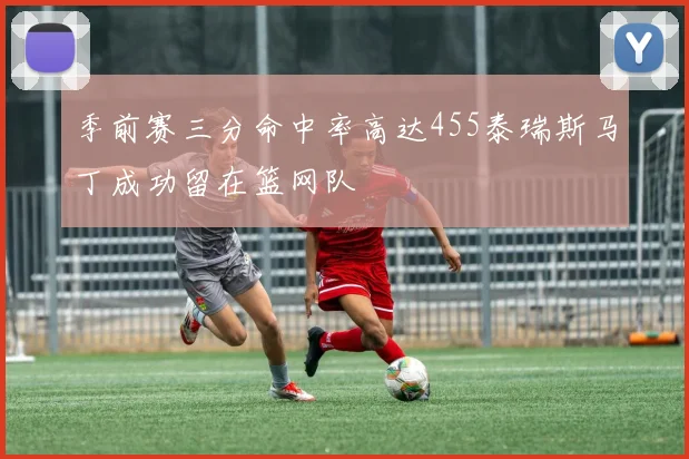 季前赛三分命中率高达455泰瑞斯马丁成功留在篮网队