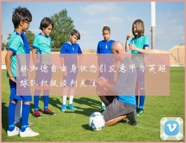 林加德自由身状态引发意甲与英超球队积极谈判关注