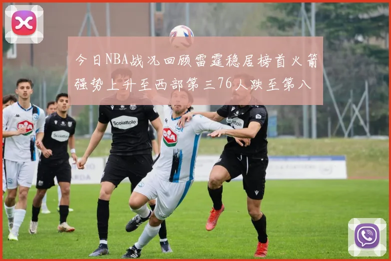 今日NBA战况回顾雷霆稳居榜首火箭强势上升至西部第三76人跌至第八位