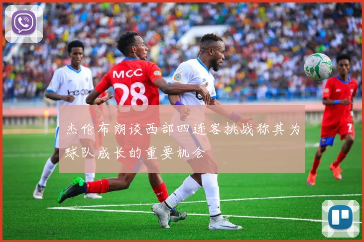 杰伦布朗谈西部四连客挑战称其为球队成长的重要机会