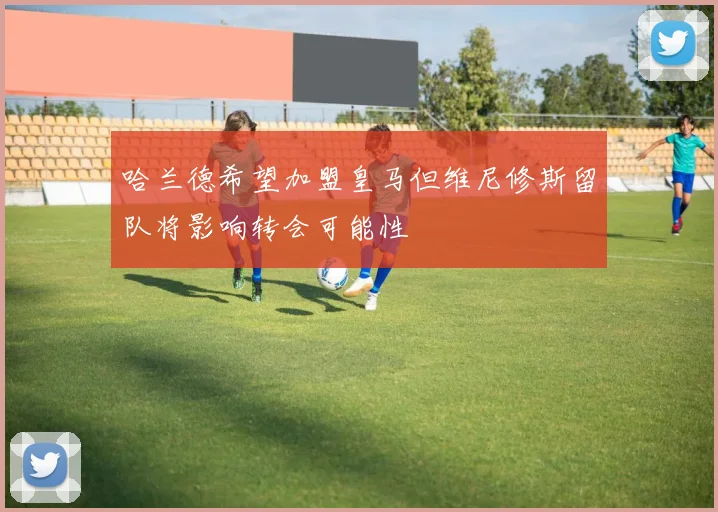 哈兰德希望加盟皇马但维尼修斯留队将影响转会可能性