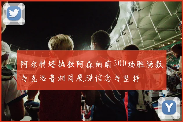 阿尔特塔执教阿森纳前300场胜场数与克洛普相同展现信念与坚持