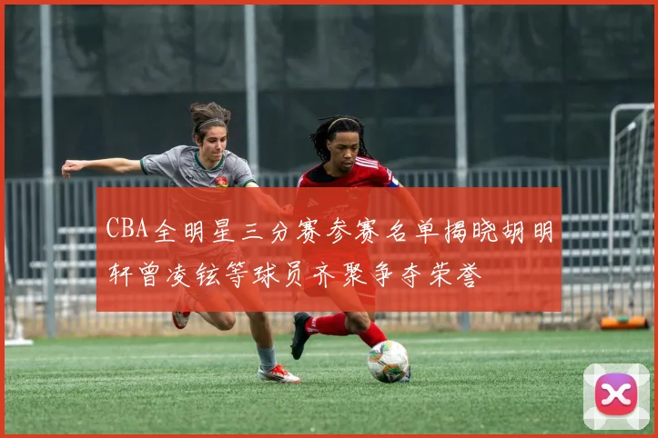 CBA全明星三分赛参赛名单揭晓胡明轩曾凌铉等球员齐聚争夺荣誉