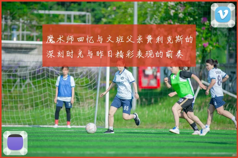 魔术师回忆与文班父亲费利克斯的深刻时光与昨日精彩表现的前奏