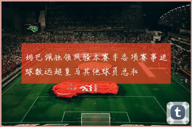 姆巴佩独领风骚本赛季各项赛事进球数远超皇马其他球员总和