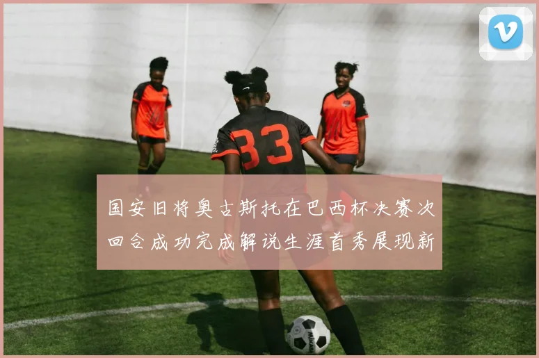 国安旧将奥古斯托在巴西杯决赛次回合成功完成解说生涯首秀展现新风采