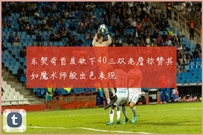 东契奇首度砍下40三双老詹称赞其如魔术师般出色表现