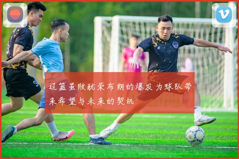 辽篮虽败犹荣布朗的爆发为球队带来希望与未来的契机