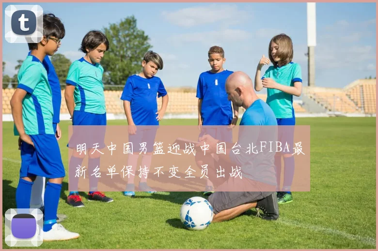 明天中国男篮迎战中国台北FIBA最新名单保持不变全员出战