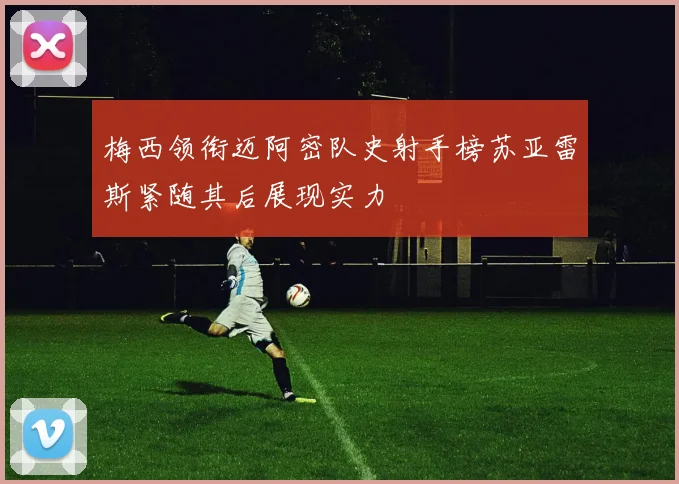 梅西领衔迈阿密队史射手榜苏亚雷斯紧随其后展现实力