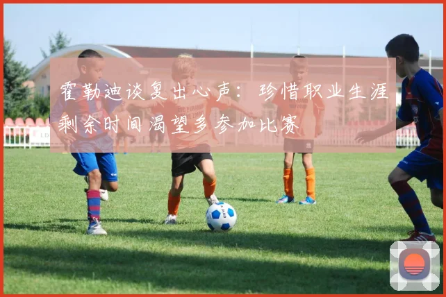 霍勒迪谈复出心声：珍惜职业生涯剩余时间渴望多参加比赛