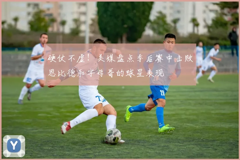 硬仗不虚！美媒盘点季后赛中击败恩比德和字母哥的球星表现