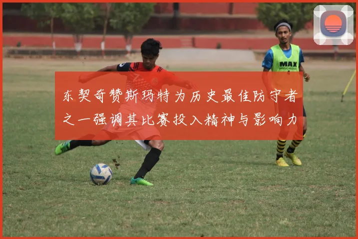 东契奇赞斯玛特为历史最佳防守者之一强调其比赛投入精神与影响力