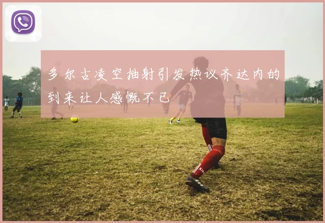 多尔古凌空抽射引发热议齐达内的到来让人感慨不已