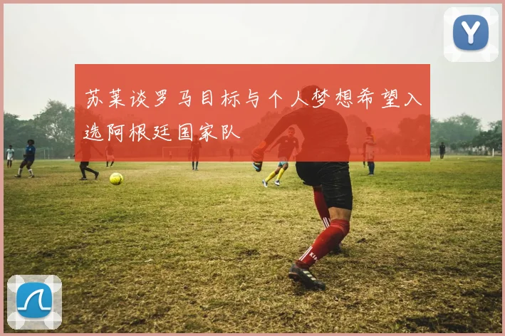 苏莱谈罗马目标与个人梦想希望入选阿根廷国家队